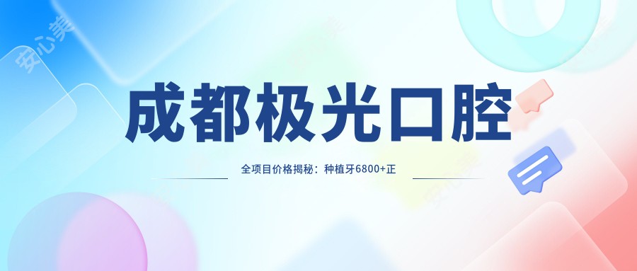 成都极光口腔全项目价格揭秘：种植牙6800+正畸12000+补牙300元起实惠之选