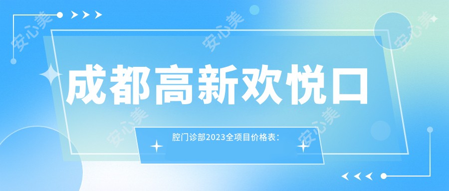 成都高新欢悦口腔门诊部2023全项目价格表：牙齿矫正15000+|烤瓷牙3000+|洗牙套餐199+