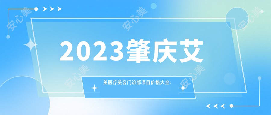 2023肇庆艾美医疗美容门诊部项目价格大全: 双眼皮整形8000+|光子嫩肤3000+|注射2000+