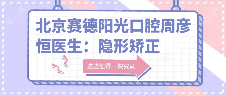 北京赛德阳光口腔周彦恒医生:隐形矫正与正畸技术详解,价格表一览!