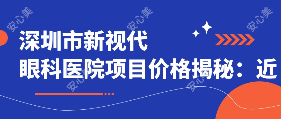 深圳市新视代眼科医院项目价格揭秘：近视激光8800元起、白内障手术12000元起、全飞秒16000元起