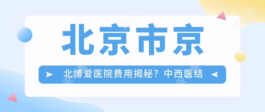 北京市京北博爱医院费用揭秘？中西医结合疗法/微整项目约1W+/高端身体检查套餐近2W