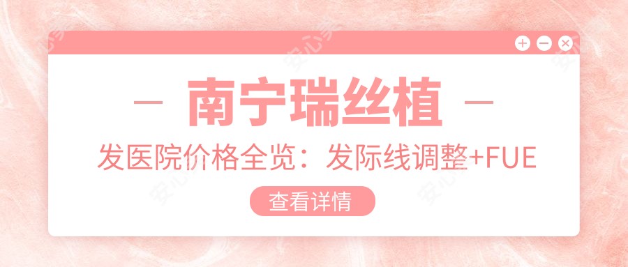 南宁瑞丝植发医院价格全览:发际线调整+FUE植发3800+|头顶加密种植6800+|疤痕植发实惠+更多项目详询