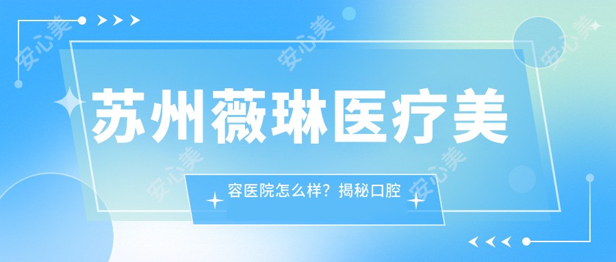 苏州薇琳医疗美容医院怎么样？揭秘口腔科实力、热玛吉认证医生等！