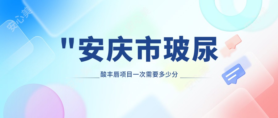 \'"安庆市玻尿酸丰唇项目一次需要多少分钟？价格大约多少？疗效能维持多久？"\'