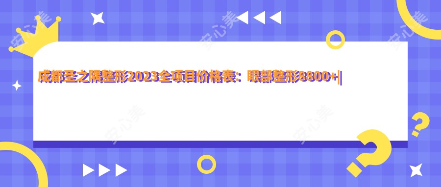 成都圣之隅整形2023全项目价格表：眼部整形8800+|鼻部综合整形15000+|皮肤美容套餐3800+