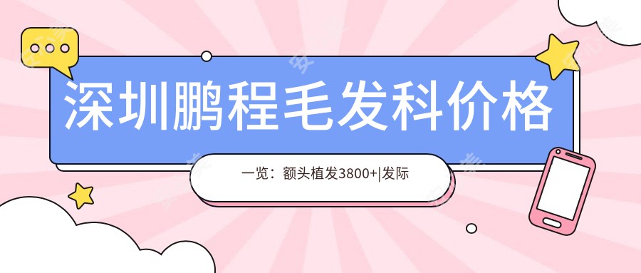 深圳鹏程毛发科价格一览：额头植发3800+|发际线调整5600+|多面项目实惠