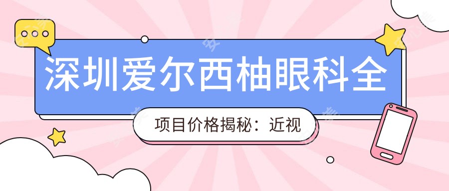 深圳爱尔西柚眼科全项目价格揭秘:近视激光&白内障手术等热门项目费用一览