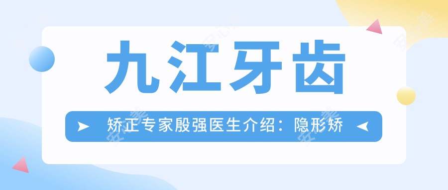 九江牙齿矫正医生殷强医生介绍：隐形矫正与即刻种植牙技术解析！价格表一览！