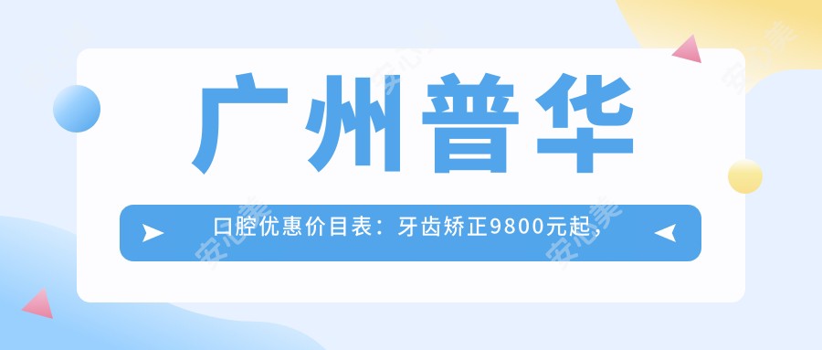 广州普华口腔优惠价目表：牙齿矫正9800元起，美白贴面2800元体验