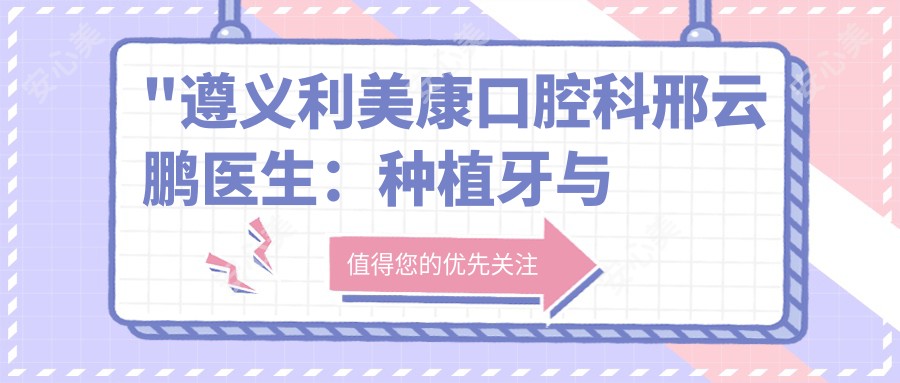 \'"遵义利美康口腔科邢云鹏医生：种植牙与正畸医生，16年临床经验深度解析"\'