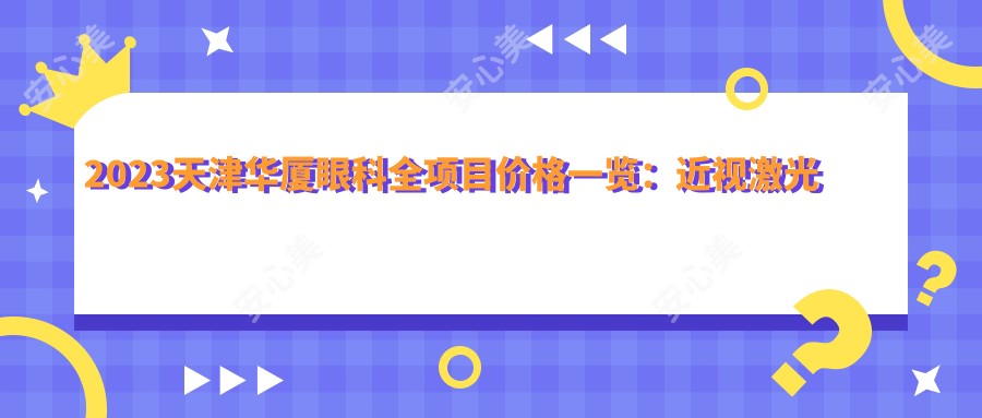 2023天津华厦眼科全项目价格一览:近视激光手术12000+|白内障超声乳化术8000+|全飞秒激光矫正15000+