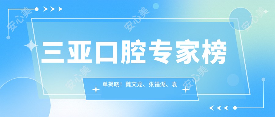 三亚口腔医生榜单揭晓！魏文龙、张福湖、袁经擅长牙齿修复矫正！