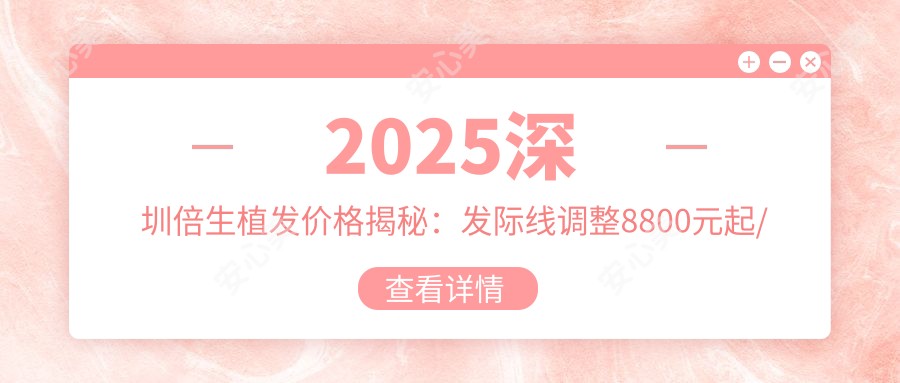 2025深圳倍生植发价格揭秘：发际线调整8800元起/头顶加密12600元起