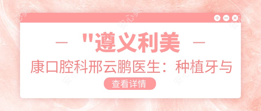 \'"遵义利美康口腔科邢云鹏医生：种植牙与正畸医生，16年临床经验深度解析"\'