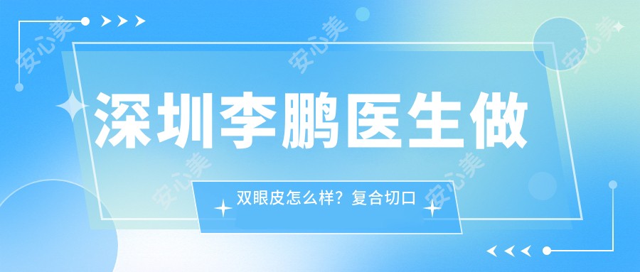 深圳李鹏医生做双眼皮怎么样?复合切口技术,自然无痕,附真实实例及医院预约方式