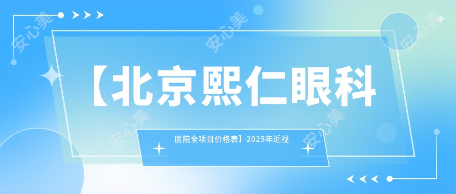 【北京熙仁眼科医院全项目价格表】2025年近视手术/眼科治疗费用明细低至888元起