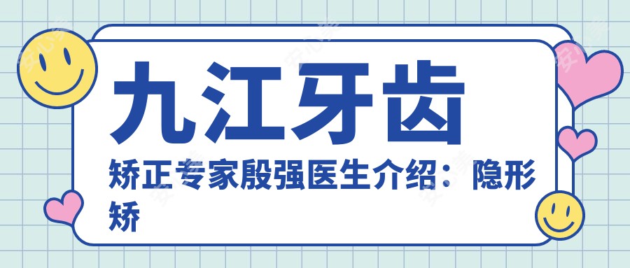 九江牙齿矫正医生殷强医生介绍：隐形矫正与即刻种植牙技术解析！价格表一览！