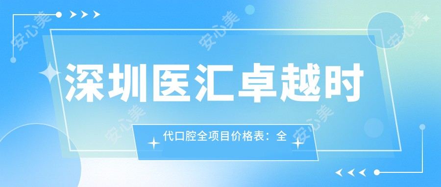 深圳医汇较好时代口腔全项目价格表：全瓷牙贴面种植牙实惠，半口全口义齿方案详询