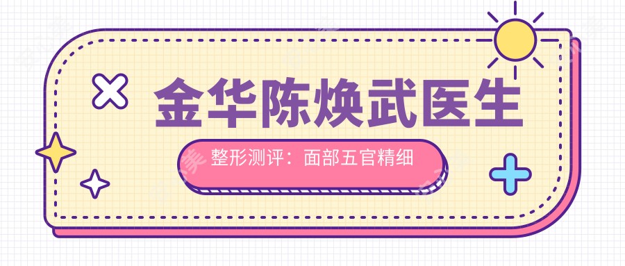 金华陈焕武医生整形测评：面部五官精细化手术疗效自然，微创抗衰恢复较快