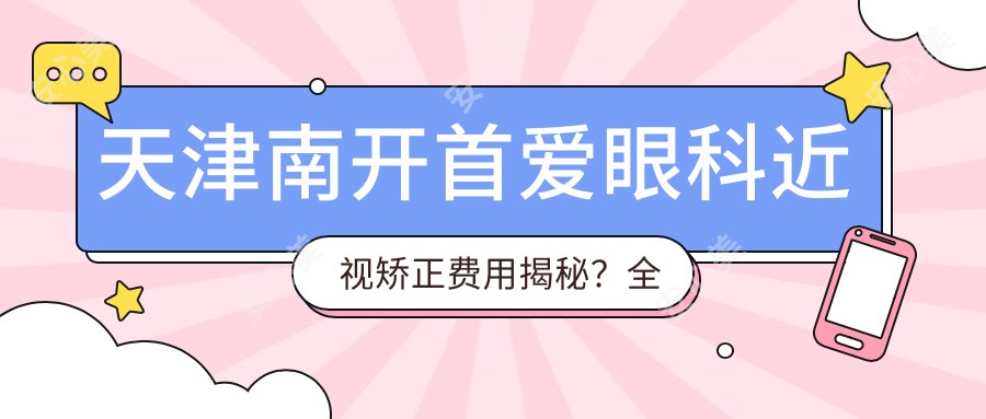 天津南开首爱眼科近视矫正费用揭秘?全飞秒近视手术近2W/半飞秒1.5W左右/ICL晶体植入3W起