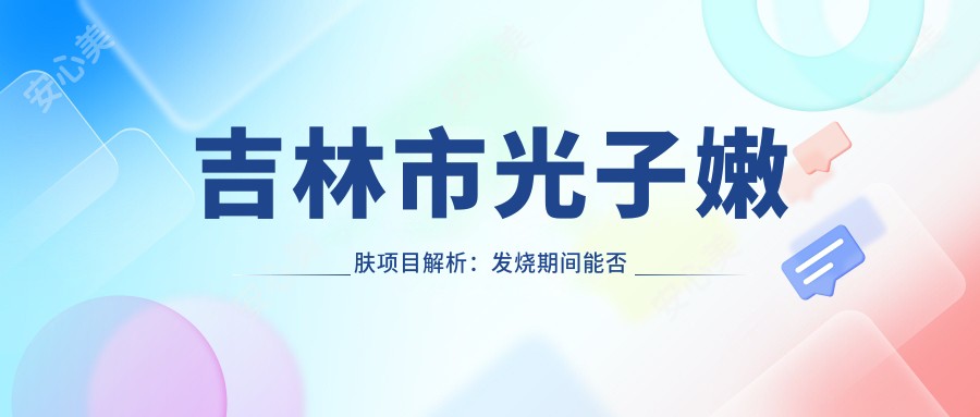 吉林市光子嫩肤项目解析:发烧期间能否进行?价格与疗效全解