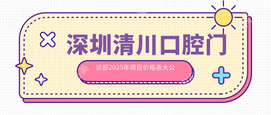 深圳清川口腔门诊部2025年项目价格表大公开！洁牙仅需199元起，多面了解实惠选择！