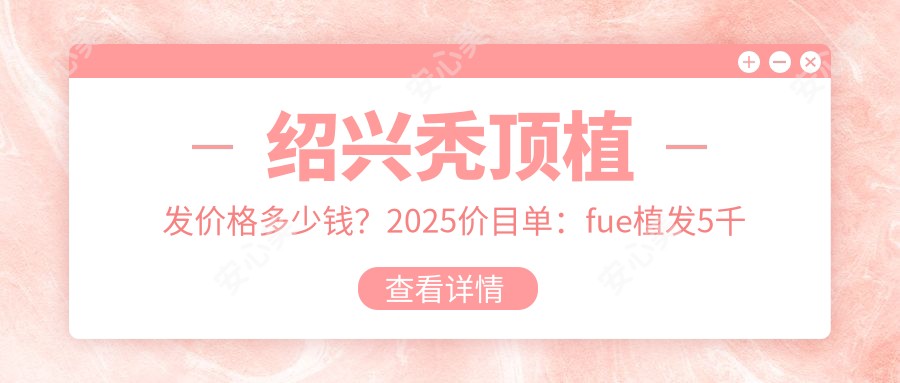 绍兴秃顶植发价格多少钱？2025价目单：fue植发5千元起、头发种植1万元起