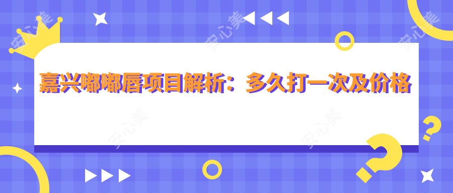 嘉兴嘟嘟唇项目解析：多久打一次及价格全攻略