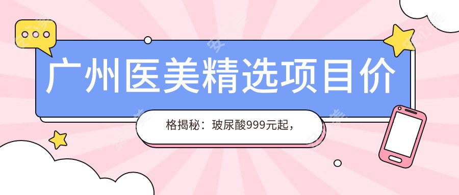 广州医美精选项目价格揭秘：玻尿酸999元起，热玛吉1999实惠