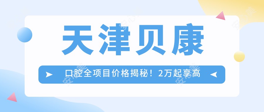 天津贝康口腔全项目价格揭秘！2万起享高品质服务，透明实惠放心选！