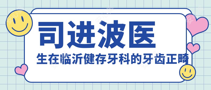 司进波医生在临沂健存牙科的牙齿正畸与修复技术详解
