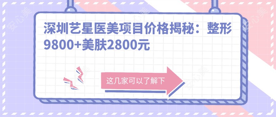深圳艺星医美项目价格揭秘:整形9800+美肤2800元起实惠详尽