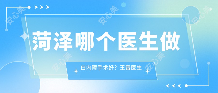 菏泽哪个医生做白内障手术好？王雷医生技术精细，切口小恢复较快！附详细介绍及医院预约方式