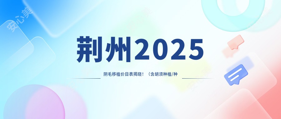 荆州2025阴毛移植价目表揭晓！（含胡须种植/种植胸毛费用价目表）