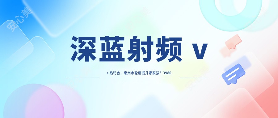 深蓝射频 vs 热玛吉，泉州市轮廓提升哪家强？3980元紧致秘籍揭秘