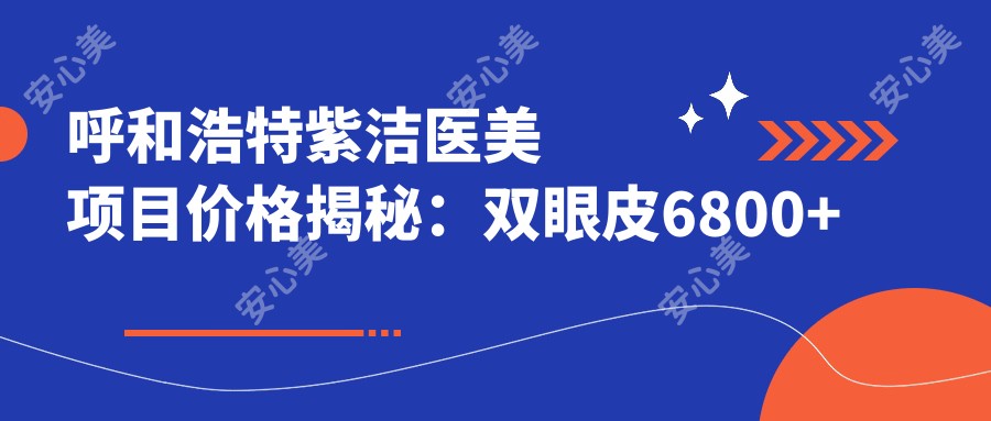 呼和浩特紫洁医美项目价格揭秘：双眼皮6800+隆鼻9500+皮肤紧致12000+