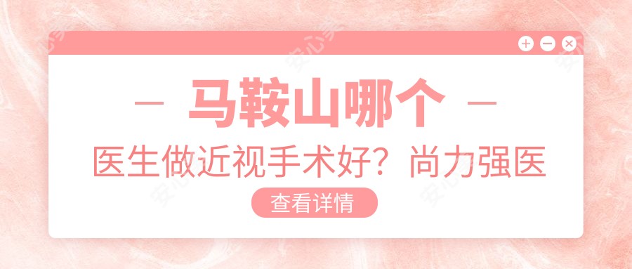 马鞍山哪个医生做近视手术好？尚力强医生技术精细，手术疗效显著！附详细介绍及医院预约方式