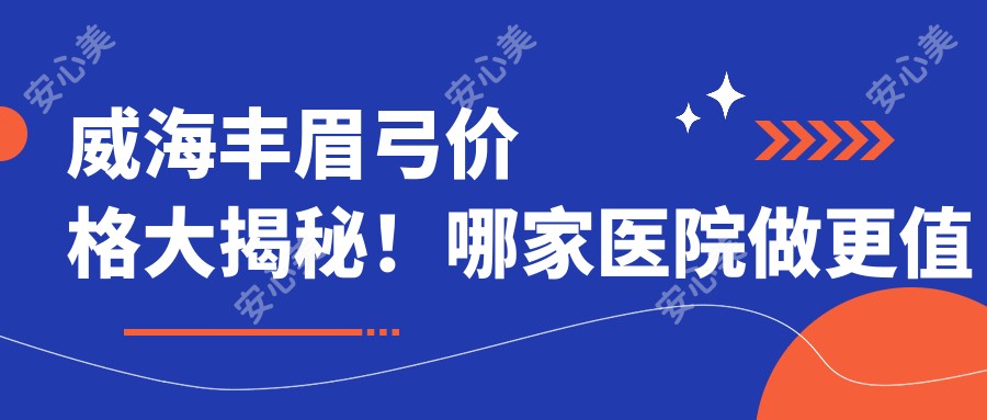 威海丰眉弓价格大揭秘！哪家医院做更值得信赖？