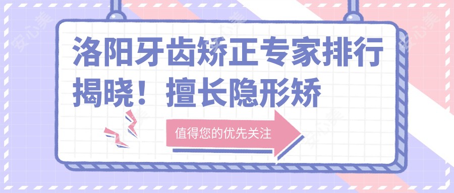 洛阳牙齿矫正医生排行揭晓！擅长隐形矫正、种植牙技术，医院地址全览！