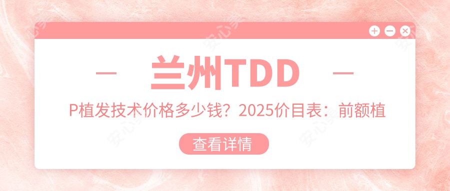 兰州TDDP植发技术价格多少钱？2025价目表：前额植发4500元起、秃顶植发10000元起