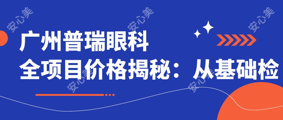 广州普瑞眼科全项目价格揭秘：从基础检查到高端手术，详尽费用表8800元起