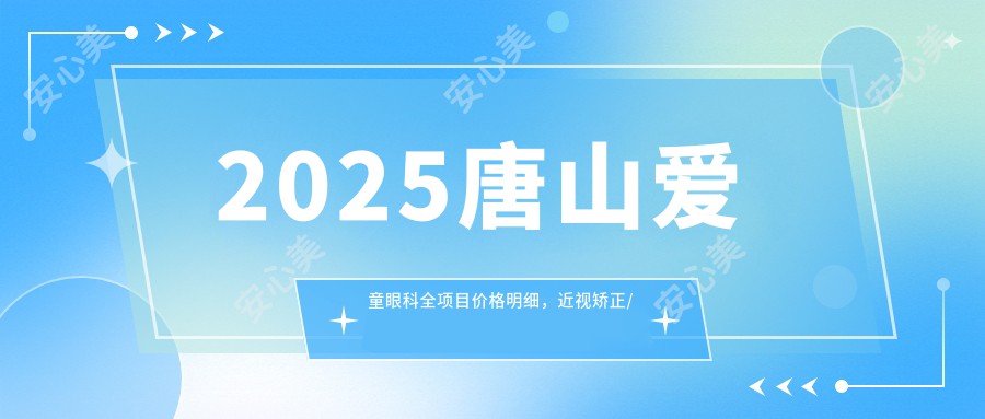 2025唐山爱童眼科全项目价格明细，近视矫正/白内障手术/斜弱视治疗费用8000元起速览