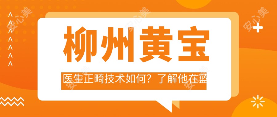 柳州黄宝医生正畸技术如何？了解他在蓝天口腔的矫正方案与经验