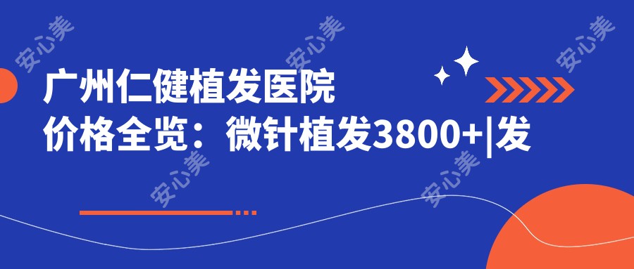 广州仁健植发医院价格全览：微针植发3800+|发际线调整4680+|FUE+眼眉纹绣2999+|头顶加密植眉实惠+疤痕修复详询