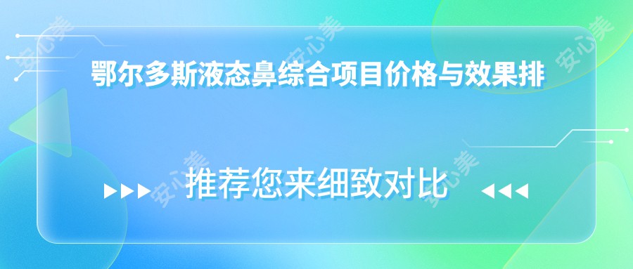 鄂尔多斯液态鼻综合项目价格与疗效排名解析，地区特色整形方案推荐