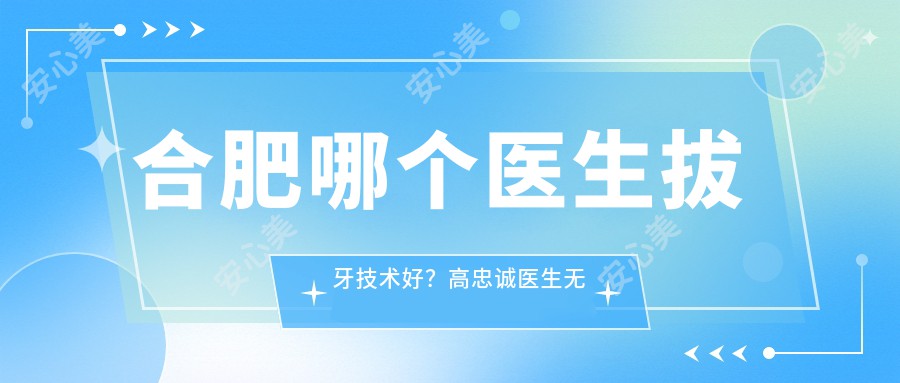 合肥哪个医生拔牙技术好？高忠诚医生较痛拔牙，经验比较丰富！附详细介绍及医院预约方式