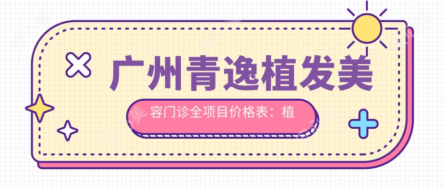 广州青逸植发美容门诊全项目价格表:植发手术25000+|发际线调整12000+|眉毛种植8000+