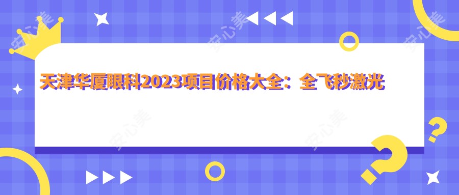 天津华厦眼科2023项目价格大全：全飞秒激光近视手术15000+|白内障超声乳化术8000+|ICL晶体植入30000+