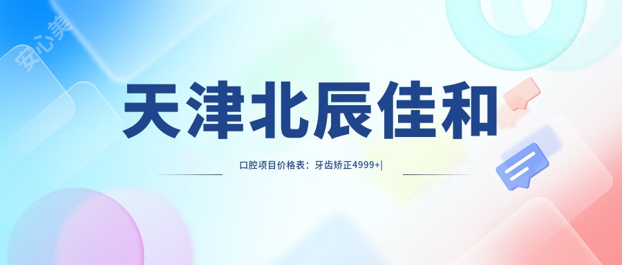 天津北辰佳和口腔项目价格表：牙齿矫正4999+|正畸方案咨询免费+洗牙168+全瓷牙实惠